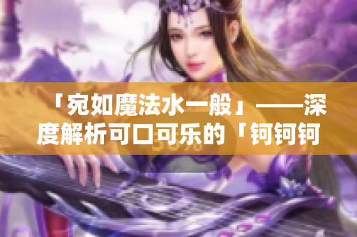 「宛如魔法水一般」——深度解析可口可樂的「鈳鈳鈳鈳鈳鈳鈳水」