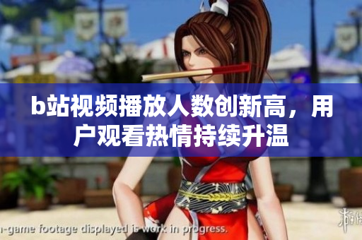 b站視頻播放人數創新高，用戶觀看熱情持續升溫