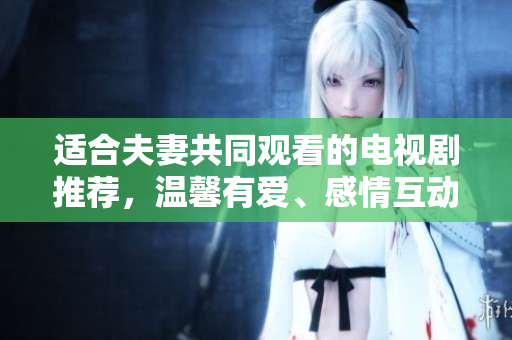 適合夫妻共同觀看的電視劇推薦，溫馨有愛、感情互動強烈