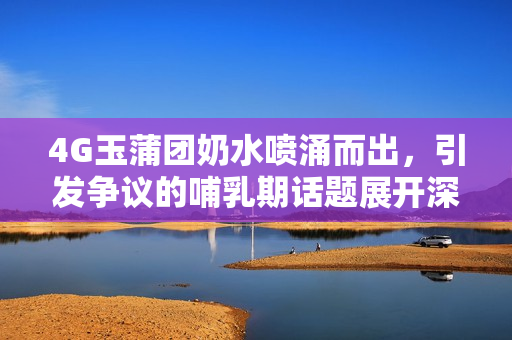 4G玉蒲團奶水噴涌而出，引發(fā)爭議的哺乳期話題展開深度討論