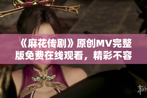 《麻花傳劇》原創MV完整版免費在線觀看，精彩不容錯過！