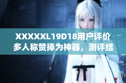 XXXXXL19D18用戶評價多人稱贊捧為神器，測評結果驚喜連連(1)