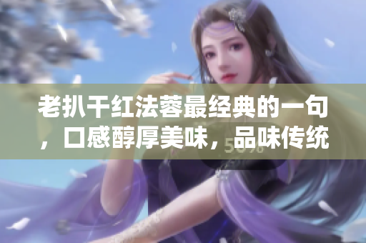 老扒干紅法蓉最經(jīng)典的一句，口感醇厚美味，品味傳統(tǒng)經(jīng)典