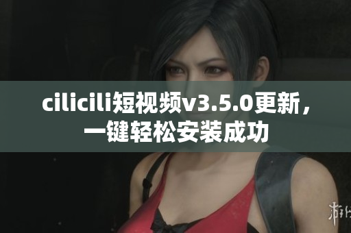 cilicili短視頻v3.5.0更新，一鍵輕松安裝成功