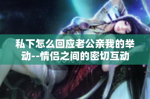 私下怎么回應老公親我的舉動--情侶之間的密切互動