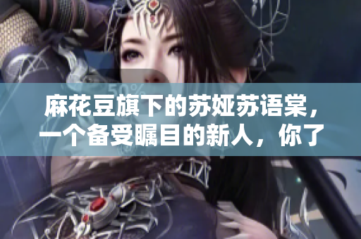 麻花豆旗下的蘇婭蘇語棠，一個備受矚目的新人，你了解嗎？