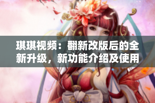 琪琪視頻：翻新改版后的全新升級，新功能介紹及使用攻略分享