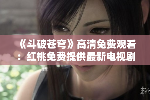 《斗破蒼穹》高清免費(fèi)觀看：紅桃免費(fèi)提供最新電視劇資源