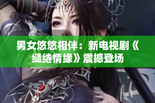 男女悠悠相伴：新電視劇《繾綣情緣》震撼登場