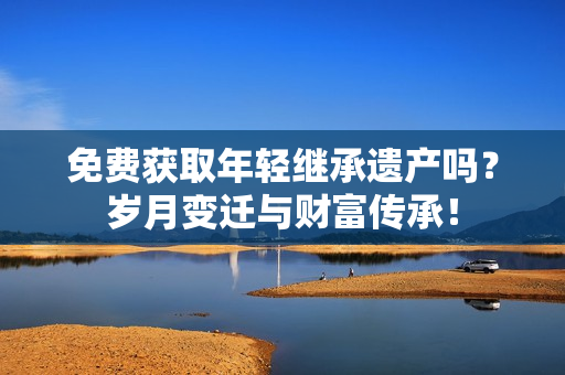 免費獲取年輕繼承遺產嗎？歲月變遷與財富傳承！
