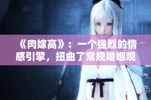 《肉嫁高》：一個強烈的情感引擎，扭曲了常規婚姻觀念
