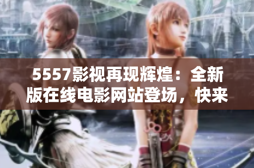 5557影視再現(xiàn)輝煌：全新版在線電影網(wǎng)站登場(chǎng)，快來(lái)體驗(yàn)吧！