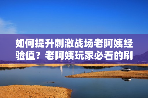 如何提升刺激戰場老阿姨經驗值？老阿姨玩家必看的刷經驗攻略分享！