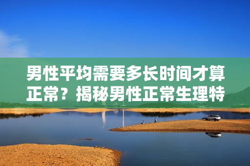 男性平均需要多長時間才算正常？揭秘男性正常生理特征的時間范圍！
