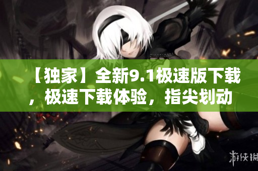 【獨家】全新9.1極速版下載，極速下載體驗，指尖劃動更快速！