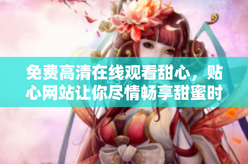 免費高清在線觀看甜心，貼心網(wǎng)站讓你盡情暢享甜蜜時光