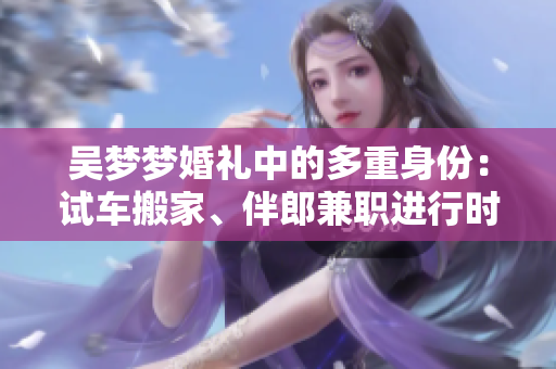 吳夢(mèng)夢(mèng)婚禮中的多重身份：試車搬家、伴郎兼職進(jìn)行時(shí)