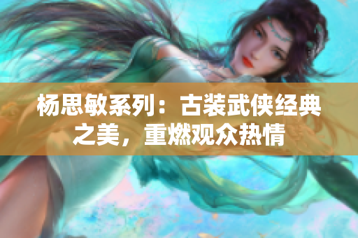 楊思敏系列：古裝武俠經(jīng)典之美，重燃觀眾熱情