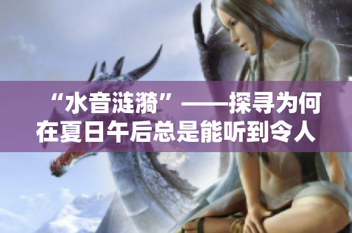 “水音漣漪”——探尋為何在夏日午后總是能聽到令人心曠神怡的滋滋水滴聲？