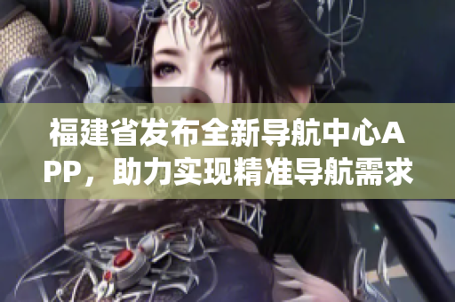 福建省發布全新導航中心APP，助力實現精準導航需求(1)