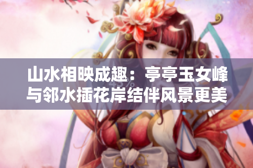 山水相映成趣：亭亭玉女峰與鄰水插花岸結伴風景更美