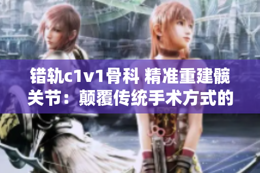 錯軌c1v1骨科 精準重建髖關節(jié)：顛覆傳統(tǒng)手術方式的治療方案