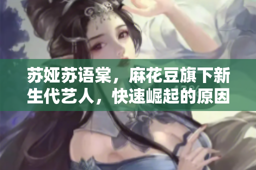 蘇婭蘇語棠，麻花豆旗下新生代藝人，快速崛起的原因是什么？