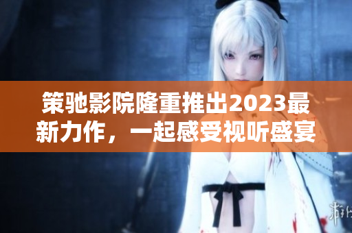 策馳影院隆重推出2023最新力作，一起感受視聽盛宴