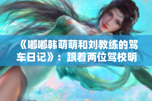 《嘟嘟韓萌萌和劉教練的駕車日記》：跟著兩位駕校明星，輕松學車！