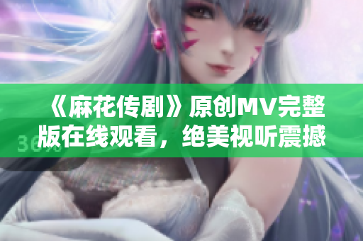 《麻花傳劇》原創MV完整版在線觀看，絕美視聽震撼呈現