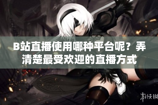 B站直播使用哪種平臺呢？弄清楚最受歡迎的直播方式