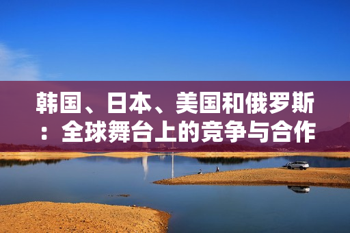 韓國、日本、美國和俄羅斯：全球舞臺(tái)上的競(jìng)爭(zhēng)與合作