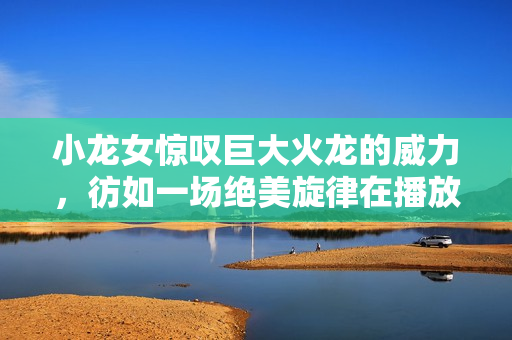 小龍女驚嘆巨大火龍的威力，彷如一場(chǎng)絕美旋律在播放
