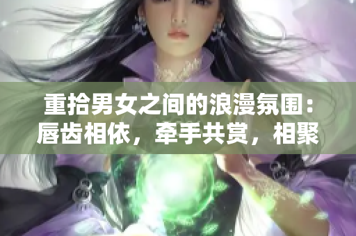 重拾男女之間的浪漫氛圍：唇齒相依，牽手共賞，相聚甜蜜沉浸于親密交往一學問