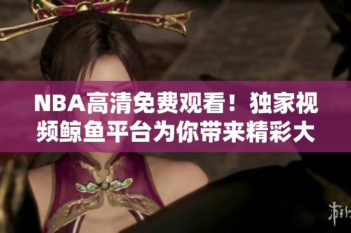 NBA高清免費(fèi)觀看！獨(dú)家視頻鯨魚平臺(tái)為你帶來精彩大賽