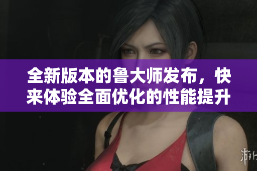 全新版本的魯大師發(fā)布，快來體驗(yàn)全面優(yōu)化的性能提升和功能升級(jí)