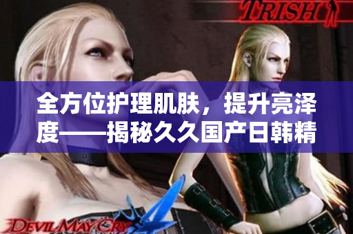全方位護理肌膚，提升亮澤度——揭秘久久國產日韓精華液的驚人功效