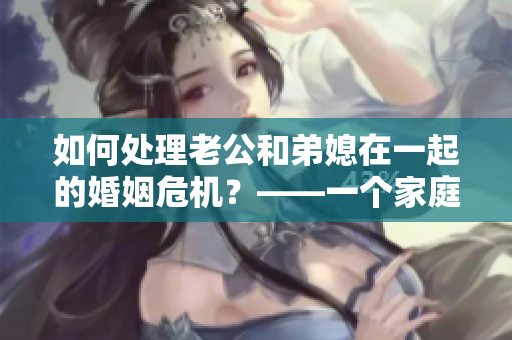 如何處理老公和弟媳在一起的婚姻危機？——一個家庭的挑戰(zhàn)和解決之道