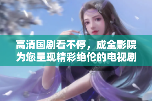 高清國劇看不停，成全影院為您呈現精彩絕倫的電視劇在線觀看！