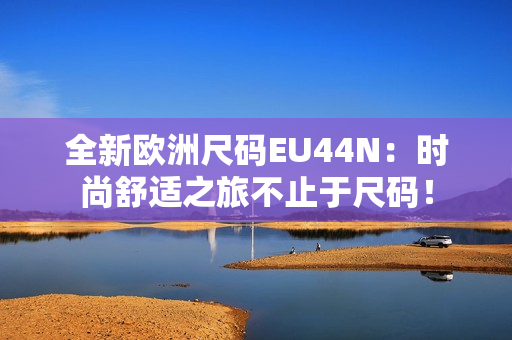 全新歐洲尺碼EU44N：時(shí)尚舒適之旅不止于尺碼！