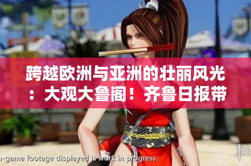 跨越歐洲與亞洲的壯麗風(fēng)光：大觀大魯閣！齊魯日?qǐng)?bào)帶您領(lǐng)略！