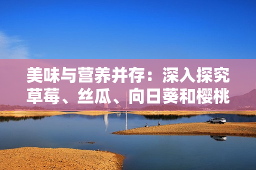 美味與營養并存：深入探究草莓、絲瓜、向日葵和櫻桃的功效