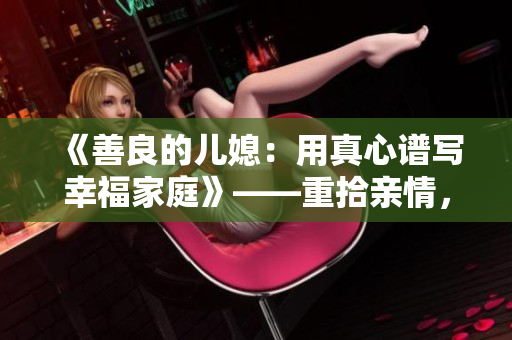 《善良的兒媳：用真心譜寫幸福家庭》——重拾親情，踐行真愛，建立和睦家庭的感人故事