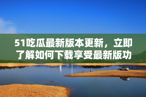 51吃瓜最新版本更新，立即了解如何下載享受最新版功能