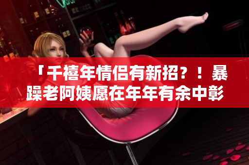 「千禧年情侶有新招？！暴躁老阿姨愿在年年有余中彰顯新思維」