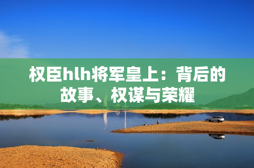 權臣hlh將軍皇上：背后的故事、權謀與榮耀
