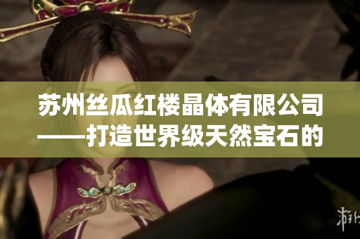 蘇州絲瓜紅樓晶體有限公司——打造世界級天然寶石的璀璨光芒(1)