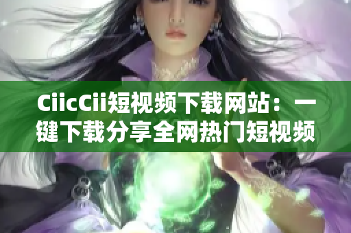CiicCii短視頻下載網站：一鍵下載分享全網熱門短視頻