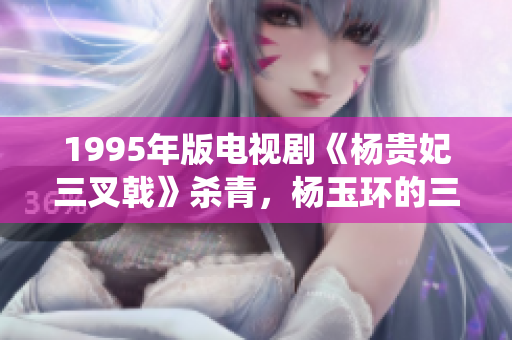 1995年版電視劇《楊貴妃三叉戟》殺青，楊玉環(huán)的三個(gè)港版演繹比拼