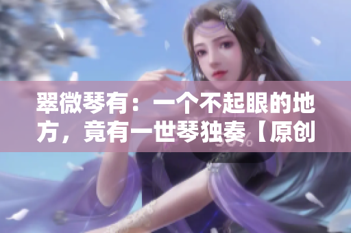 翠微琴有：一個(gè)不起眼的地方，竟有一世琴獨(dú)奏【原創(chuàng)手抄稿】